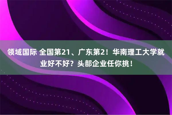 领域国际 全国第21、广东第2！华南理工大学就业好不好？头部企业任你挑！