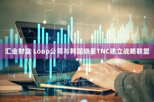 汇金财富 Loop公司与韩国晓星TNC建立战略联盟