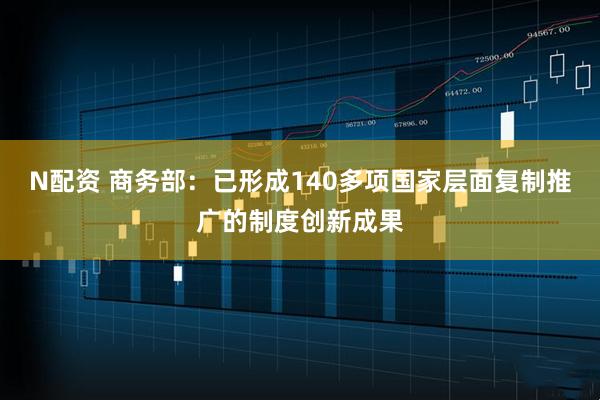 N配资 商务部：已形成140多项国家层面复制推广的制度创新成果