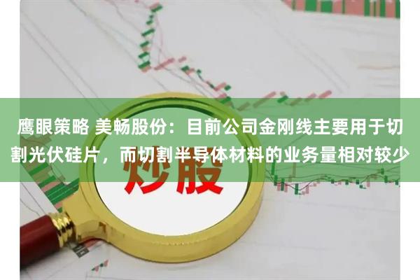 鹰眼策略 美畅股份：目前公司金刚线主要用于切割光伏硅片，而切割半导体材料的业务量相对较少
