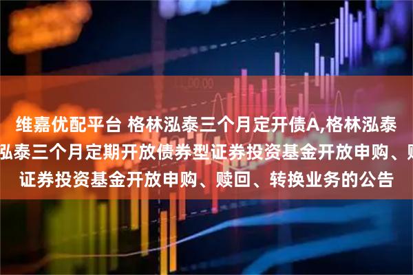 维嘉优配平台 格林泓泰三个月定开债A,格林泓泰三个月定开债C: 格林泓泰三个月定期开放债券型证券投资基金开放申购、赎回、转换业务的公告