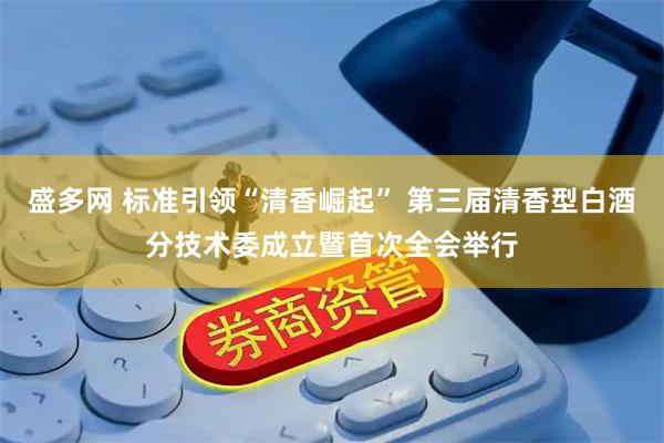 盛多网 标准引领“清香崛起” 第三届清香型白酒分技术委成立暨首次全会举行