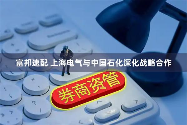 富邦速配 上海电气与中国石化深化战略合作