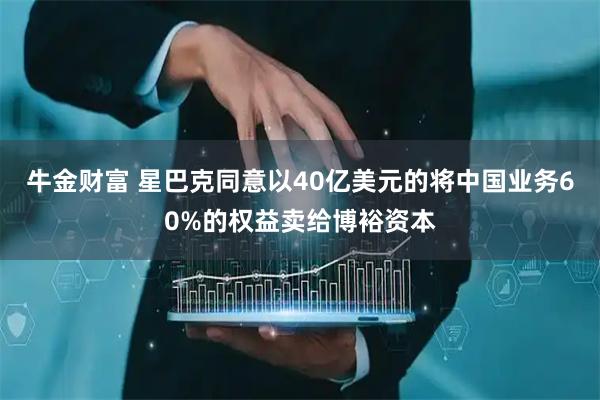 牛金财富 星巴克同意以40亿美元的将中国业务60%的权益卖给博裕资本