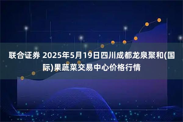 联合证券 2025年5月19日四川成都龙泉聚和(国际)果蔬菜交易中心价格行情