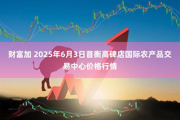 财富加 2025年6月3日首衡高碑店国际农产品交易中心价格行情