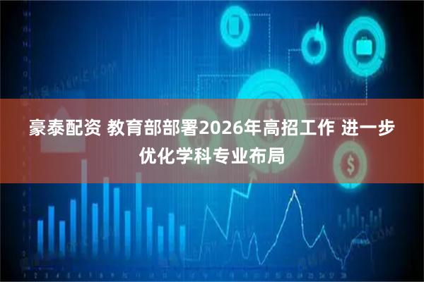 豪泰配资 教育部部署2026年高招工作 进一步优化学科专业布局