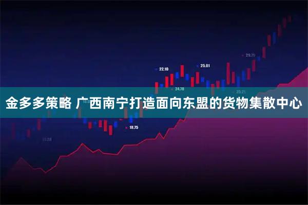 金多多策略 广西南宁打造面向东盟的货物集散中心