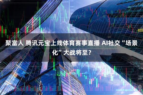 聚富人 腾讯元宝上线体育赛事直播 AI社交“场景化”大战将至？