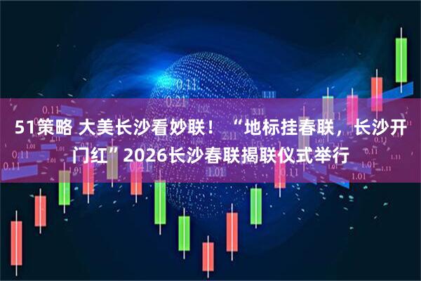 51策略 大美长沙看妙联！ “地标挂春联，长沙开门红”2026长沙春联揭联仪式举行