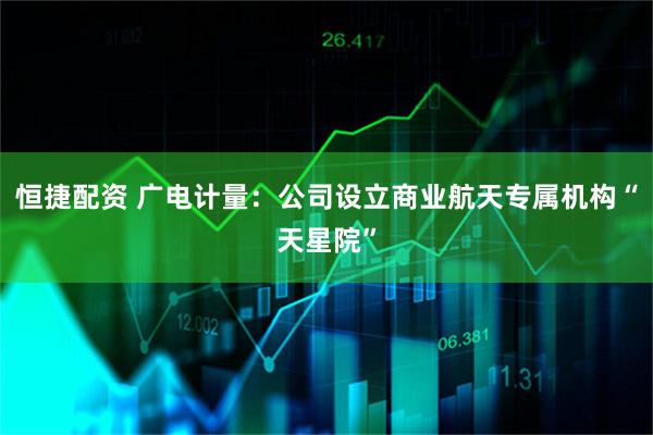 恒捷配资 广电计量：公司设立商业航天专属机构“天星院”