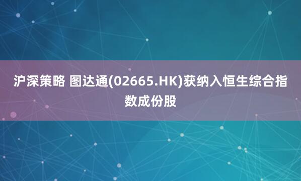 沪深策略 图达通(02665.HK)获纳入恒生综合指数成份股