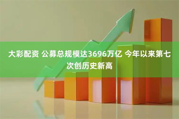 大彩配资 公募总规模达3696万亿 今年以来第七次创历史新高