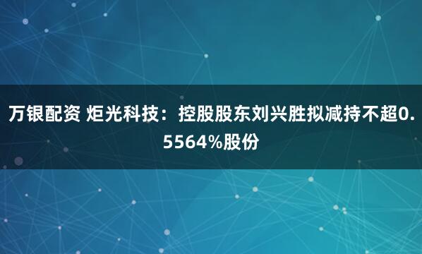 万银配资 炬光科技：控股股东刘兴胜拟减持不超0.5564%股份