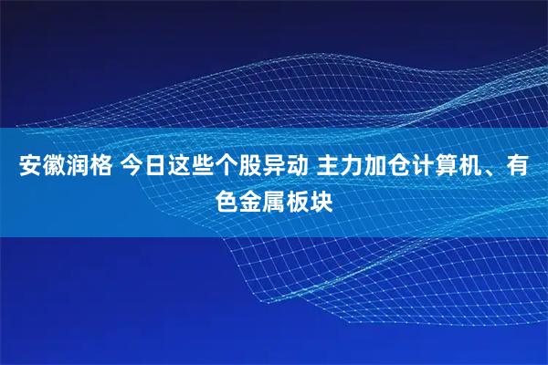 安徽润格 今日这些个股异动 主力加仓计算机、有色金属板块