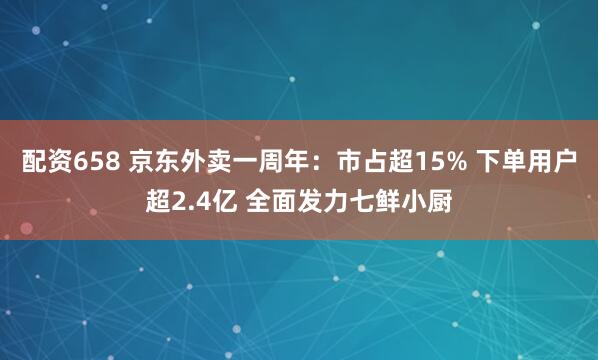 配资658 京东外卖一周年：市占超15% 下单用户超2.4亿 全面发力七鲜小厨