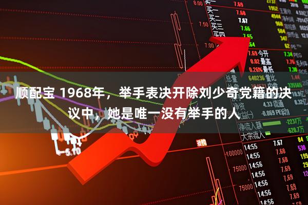 顺配宝 1968年，举手表决开除刘少奇党籍的决议中，她是唯一没有举手的人