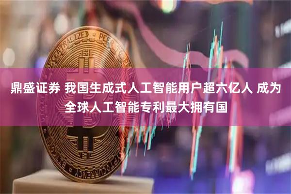 鼎盛证券 我国生成式人工智能用户超六亿人 成为全球人工智能专利最大拥有国