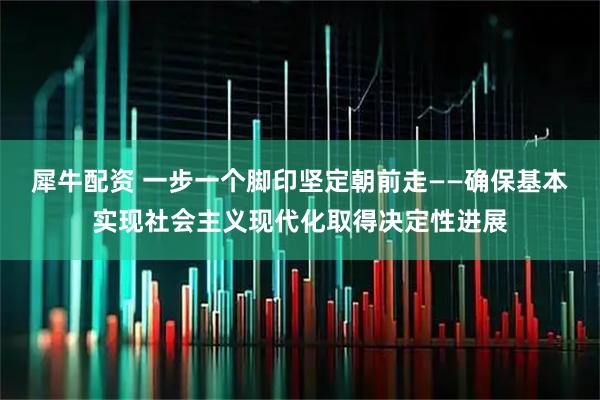犀牛配资 一步一个脚印坚定朝前走——确保基本实现社会主义现代化取得决定性进展
