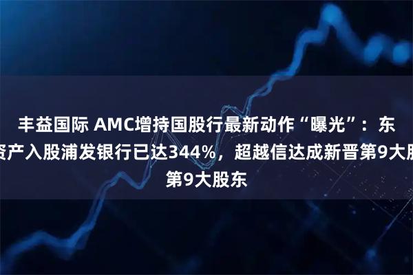 丰益国际 AMC增持国股行最新动作“曝光”：东方资产入股浦发银行已达344%，超越信达成新晋第9大股东