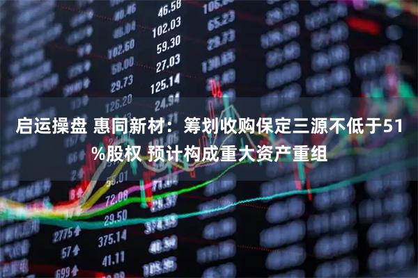 启运操盘 惠同新材：筹划收购保定三源不低于51%股权 预计构成重大资产重组
