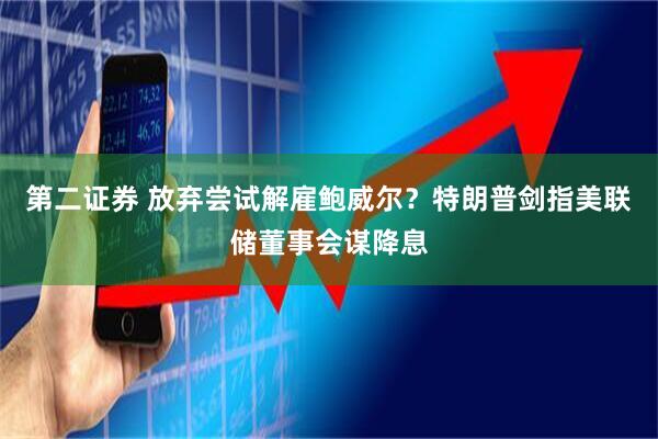 第二证券 放弃尝试解雇鲍威尔?特朗普剑指美联储董事会谋降息