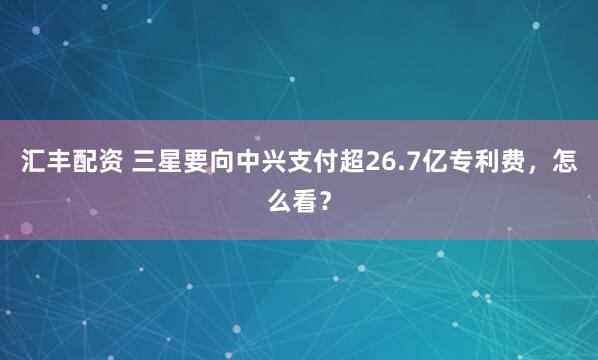 汇丰配资 三星要向中兴支付超26.7亿专利费，怎么看？