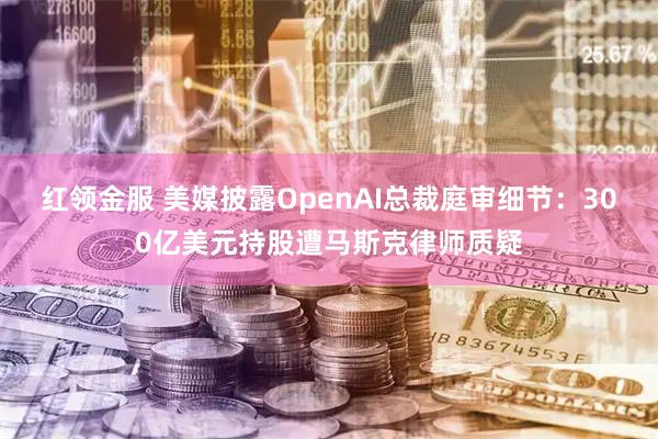 红领金服 美媒披露OpenAI总裁庭审细节：300亿美元持股遭马斯克律师质疑