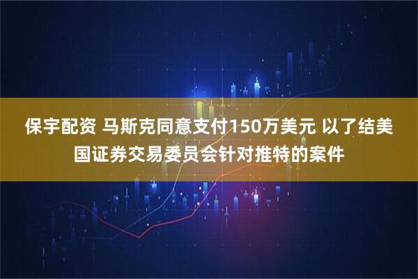 保宇配资 马斯克同意支付150万美元 以了结美国证券交易委员会针对推特的案件